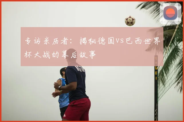 专访亲历者:揭秘德国vs巴西世界杯大战的幕后故事