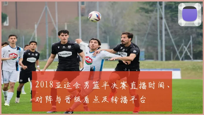 2018亚运会男篮半决赛直播时间、对阵与晋级看点及转播平台