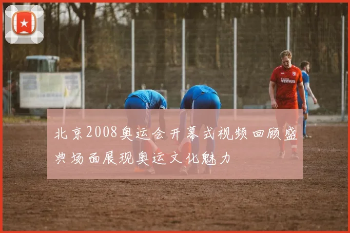 北京2008奥运会开幕式视频回顾盛典场面展现奥运文化魅力