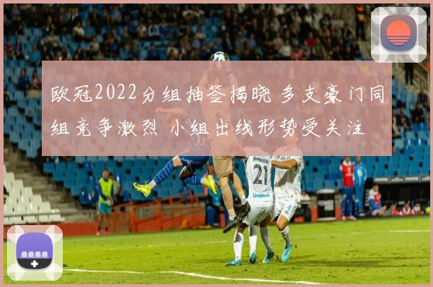 欧冠2022分组抽签揭晓 多支豪门同组竞争激烈 小组出线形势受关注