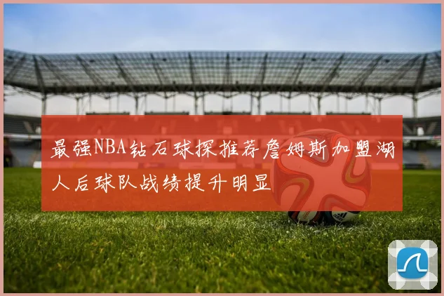 最强NBA钻石球探推荐詹姆斯加盟湖人后球队战绩提升明显