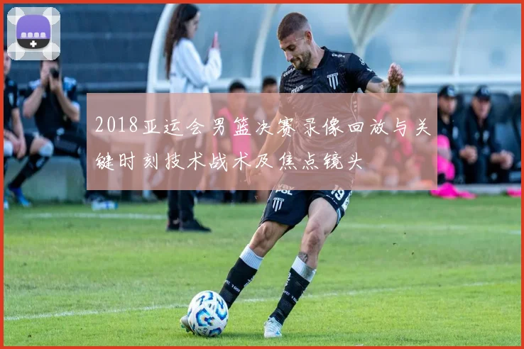 2018亚运会男篮决赛录像回放与关键时刻技术战术及焦点镜头