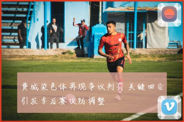 费城染色体再现争议判罚 关键回合引发季后赛攻防调整