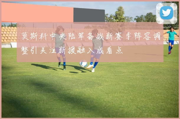 莫斯科中央陆军备战新赛季阵容调整引关注新援融入成看点