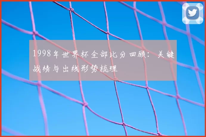 1998年世界杯全部比分回顾：关键战绩与出线形势梳理
