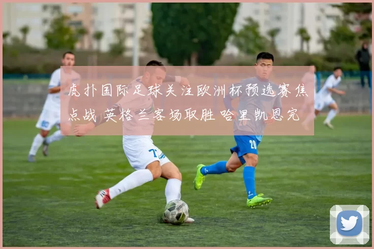 虎扑国际足球关注欧洲杯预选赛焦点战 英格兰客场取胜 哈里凯恩完成关键进球
