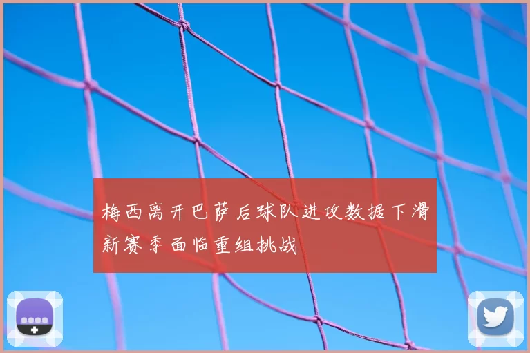 梅西离开巴萨后球队进攻数据下滑新赛季面临重组挑战