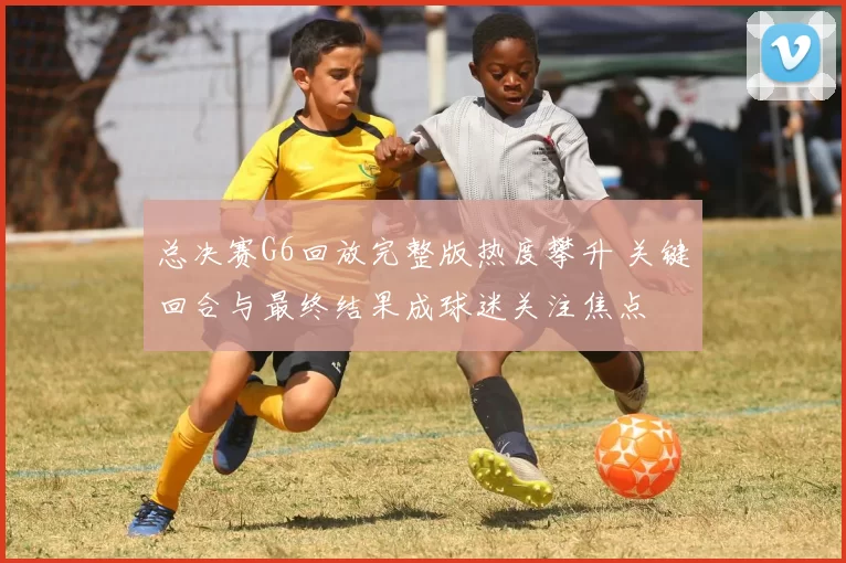 总决赛G6回放完整版热度攀升 关键回合与最终结果成球迷关注焦点