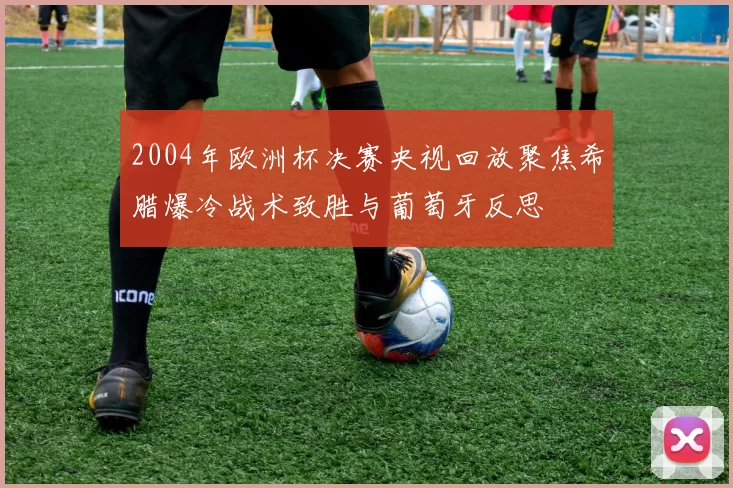 2004年欧洲杯决赛央视回放聚焦希腊爆冷战术致胜与葡萄牙反思