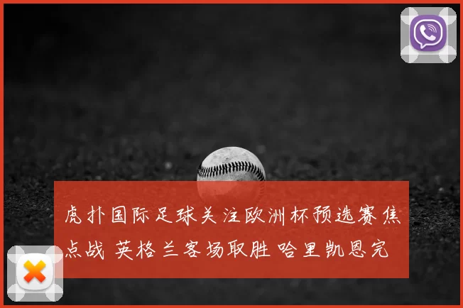 虎扑国际足球关注欧洲杯预选赛焦点战 英格兰客场取胜 哈里凯恩完成关键进球