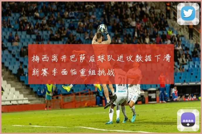 梅西离开巴萨后球队进攻数据下滑新赛季面临重组挑战