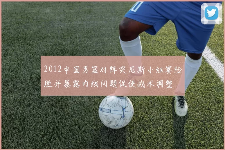 2012中国男篮对阵突尼斯小组赛险胜并暴露内线问题促使战术调整