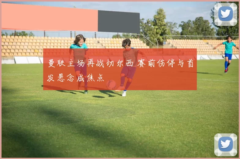 曼联主场再战切尔西 赛前伤停与首发悬念成焦点