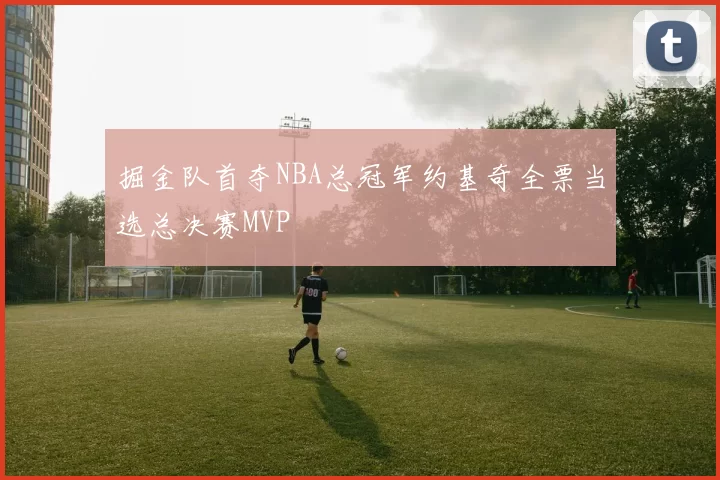 掘金队首夺NBA总冠军约基奇全票当选总决赛MVP