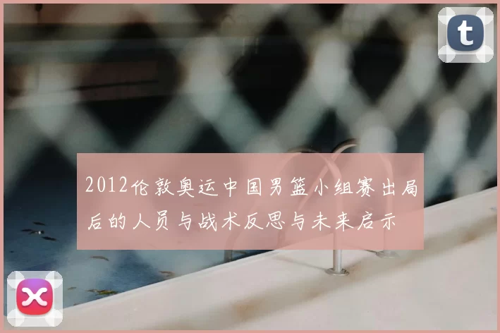 2012伦敦奥运中国男篮小组赛出局后的人员与战术反思与未来启示