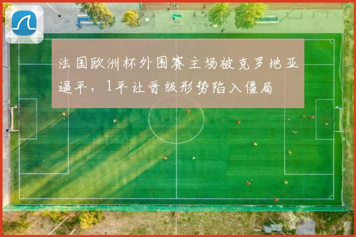法国欧洲杯外围赛主场被克罗地亚逼平,1平让晋级形势陷入僵局