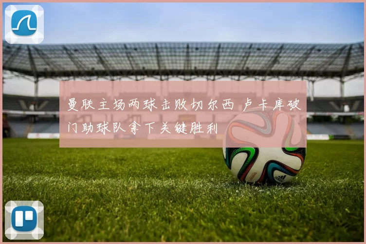 曼联主场两球击败切尔西 卢卡库破门助球队拿下关键胜利