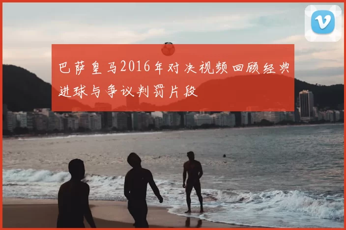 巴萨皇马2016年对决视频回顾经典进球与争议判罚片段