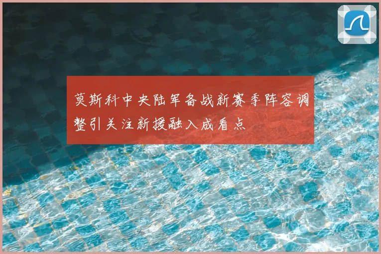 莫斯科中央陆军备战新赛季阵容调整引关注新援融入成看点