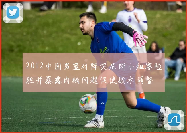 2012中国男篮对阵突尼斯小组赛险胜并暴露内线问题促使战术调整