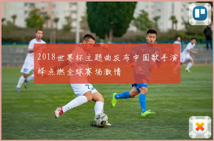 2018世界杯主题曲发布中国歌手演绎点燃全球赛场激情