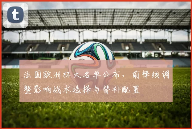 法国欧洲杯大名单公布，前锋线调整影响战术选择与替补配置