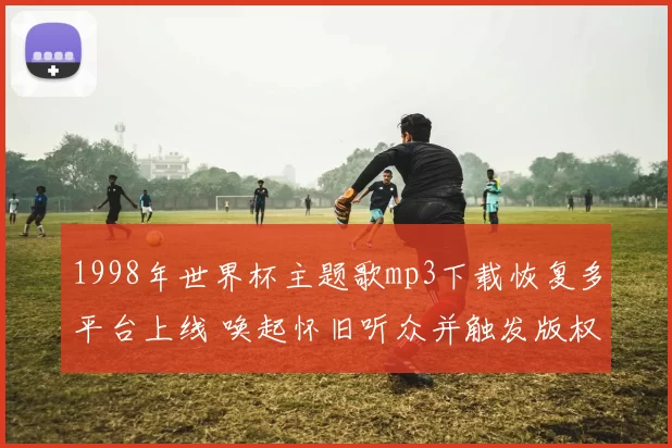1998年世界杯主题歌mp3下载恢复多平台上线 唤起怀旧听众并触发版权核查