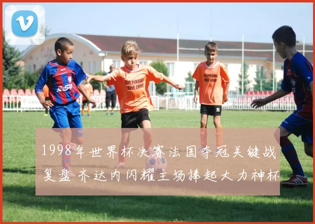 1998年世界杯决赛法国夺冠关键战复盘 齐达内闪耀主场捧起大力神杯