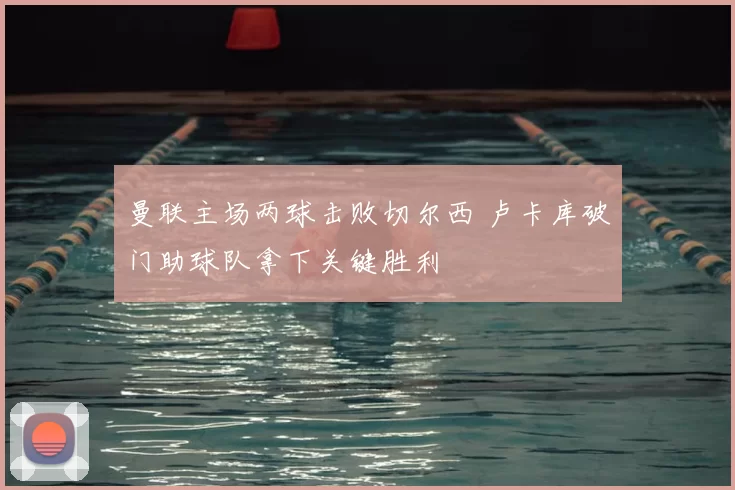 曼联主场两球击败切尔西 卢卡库破门助球队拿下关键胜利